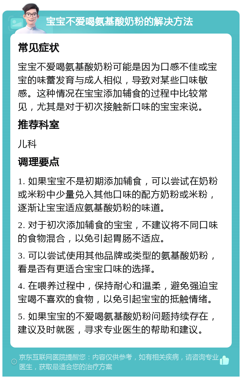 宝宝不爱喝氨基酸奶粉的解决方法 常见症状 宝宝不爱喝氨基酸奶粉可能是因为口感不佳或宝宝的味蕾发育与成人相似，导致对某些口味敏感。这种情况在宝宝添加辅食的过程中比较常见，尤其是对于初次接触新口味的宝宝来说。 推荐科室 儿科 调理要点 1. 如果宝宝不是初期添加辅食，可以尝试在奶粉或米粉中少量兑入其他口味的配方奶粉或米粉，逐渐让宝宝适应氨基酸奶粉的味道。 2. 对于初次添加辅食的宝宝，不建议将不同口味的食物混合，以免引起胃肠不适应。 3. 可以尝试使用其他品牌或类型的氨基酸奶粉，看是否有更适合宝宝口味的选择。 4. 在喂养过程中，保持耐心和温柔，避免强迫宝宝喝不喜欢的食物，以免引起宝宝的抵触情绪。 5. 如果宝宝的不爱喝氨基酸奶粉问题持续存在，建议及时就医，寻求专业医生的帮助和建议。