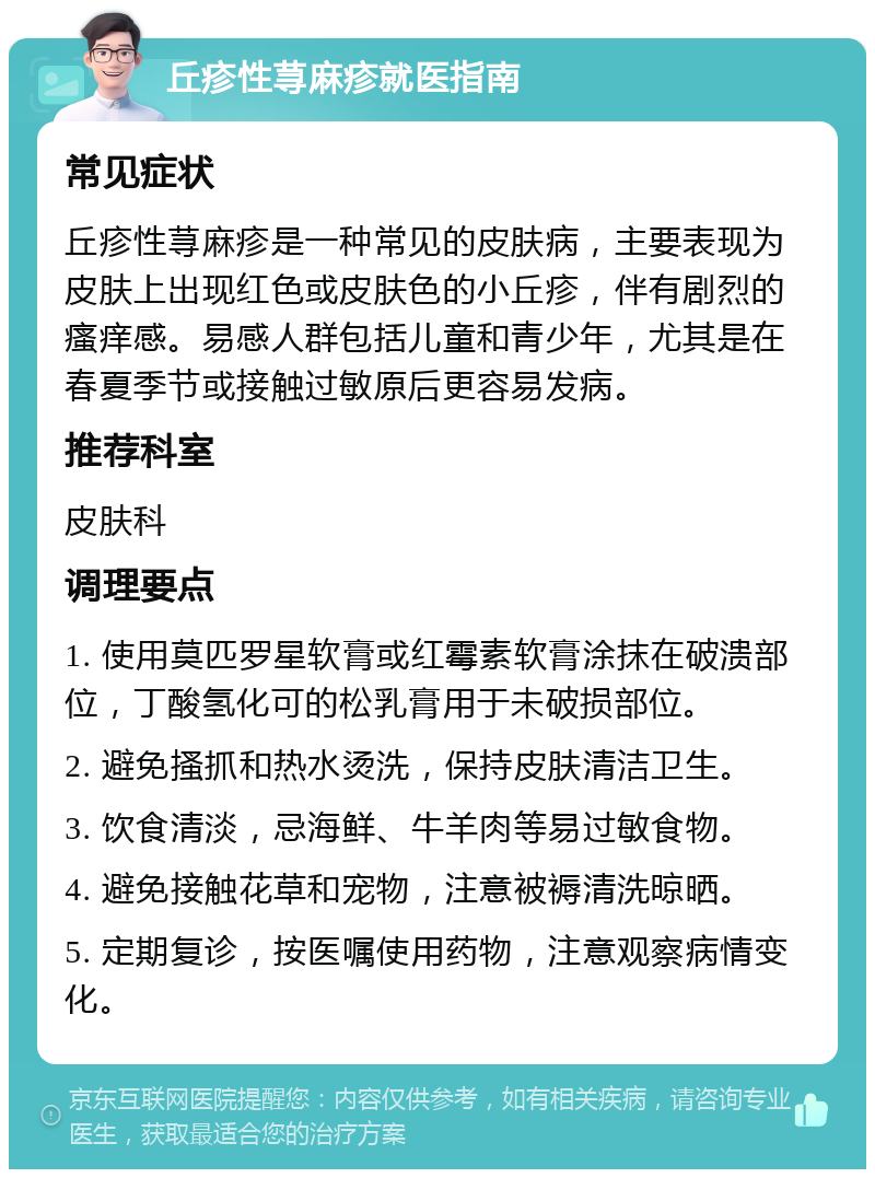 丘疹性荨麻疹就医指南 常见症状 丘疹性荨麻疹是一种常见的皮肤病，主要表现为皮肤上出现红色或皮肤色的小丘疹，伴有剧烈的瘙痒感。易感人群包括儿童和青少年，尤其是在春夏季节或接触过敏原后更容易发病。 推荐科室 皮肤科 调理要点 1. 使用莫匹罗星软膏或红霉素软膏涂抹在破溃部位，丁酸氢化可的松乳膏用于未破损部位。 2. 避免搔抓和热水烫洗，保持皮肤清洁卫生。 3. 饮食清淡，忌海鲜、牛羊肉等易过敏食物。 4. 避免接触花草和宠物，注意被褥清洗晾晒。 5. 定期复诊，按医嘱使用药物，注意观察病情变化。