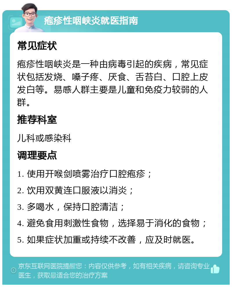 疱疹性咽峡炎就医指南 常见症状 疱疹性咽峡炎是一种由病毒引起的疾病，常见症状包括发烧、嗓子疼、厌食、舌苔白、口腔上皮发白等。易感人群主要是儿童和免疫力较弱的人群。 推荐科室 儿科或感染科 调理要点 1. 使用开喉剑喷雾治疗口腔疱疹； 2. 饮用双黄连口服液以消炎； 3. 多喝水，保持口腔清洁； 4. 避免食用刺激性食物，选择易于消化的食物； 5. 如果症状加重或持续不改善，应及时就医。