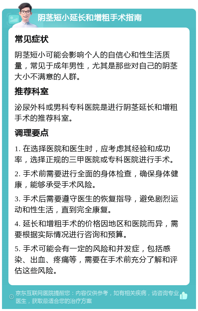 阴茎短小延长和增粗手术指南 常见症状 阴茎短小可能会影响个人的自信心和性生活质量，常见于成年男性，尤其是那些对自己的阴茎大小不满意的人群。 推荐科室 泌尿外科或男科专科医院是进行阴茎延长和增粗手术的推荐科室。 调理要点 1. 在选择医院和医生时，应考虑其经验和成功率，选择正规的三甲医院或专科医院进行手术。 2. 手术前需要进行全面的身体检查，确保身体健康，能够承受手术风险。 3. 手术后需要遵守医生的恢复指导，避免剧烈运动和性生活，直到完全康复。 4. 延长和增粗手术的价格因地区和医院而异，需要根据实际情况进行咨询和预算。 5. 手术可能会有一定的风险和并发症，包括感染、出血、疼痛等，需要在手术前充分了解和评估这些风险。