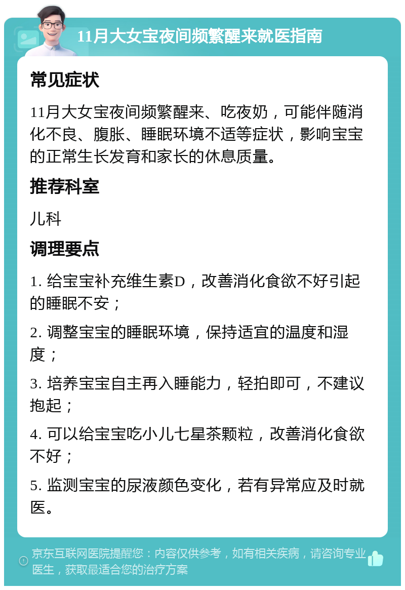 11月大女宝夜间频繁醒来就医指南 常见症状 11月大女宝夜间频繁醒来、吃夜奶，可能伴随消化不良、腹胀、睡眠环境不适等症状，影响宝宝的正常生长发育和家长的休息质量。 推荐科室 儿科 调理要点 1. 给宝宝补充维生素D，改善消化食欲不好引起的睡眠不安； 2. 调整宝宝的睡眠环境，保持适宜的温度和湿度； 3. 培养宝宝自主再入睡能力，轻拍即可，不建议抱起； 4. 可以给宝宝吃小儿七星茶颗粒，改善消化食欲不好； 5. 监测宝宝的尿液颜色变化，若有异常应及时就医。