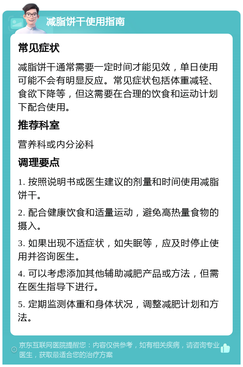 减脂饼干使用指南 常见症状 减脂饼干通常需要一定时间才能见效，单日使用可能不会有明显反应。常见症状包括体重减轻、食欲下降等，但这需要在合理的饮食和运动计划下配合使用。 推荐科室 营养科或内分泌科 调理要点 1. 按照说明书或医生建议的剂量和时间使用减脂饼干。 2. 配合健康饮食和适量运动，避免高热量食物的摄入。 3. 如果出现不适症状，如失眠等，应及时停止使用并咨询医生。 4. 可以考虑添加其他辅助减肥产品或方法，但需在医生指导下进行。 5. 定期监测体重和身体状况，调整减肥计划和方法。