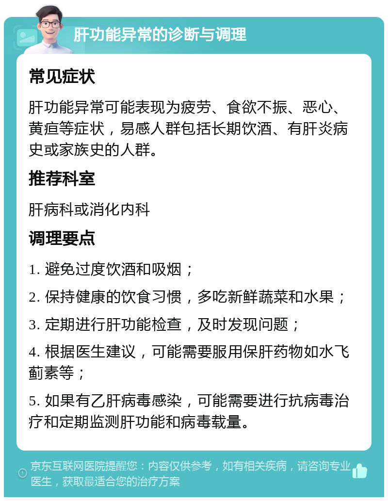 肝功能异常的诊断与调理 常见症状 肝功能异常可能表现为疲劳、食欲不振、恶心、黄疸等症状，易感人群包括长期饮酒、有肝炎病史或家族史的人群。 推荐科室 肝病科或消化内科 调理要点 1. 避免过度饮酒和吸烟； 2. 保持健康的饮食习惯，多吃新鲜蔬菜和水果； 3. 定期进行肝功能检查，及时发现问题； 4. 根据医生建议，可能需要服用保肝药物如水飞蓟素等； 5. 如果有乙肝病毒感染，可能需要进行抗病毒治疗和定期监测肝功能和病毒载量。