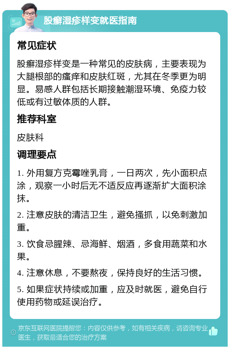 股癣湿疹样变就医指南 常见症状 股癣湿疹样变是一种常见的皮肤病，主要表现为大腿根部的瘙痒和皮肤红斑，尤其在冬季更为明显。易感人群包括长期接触潮湿环境、免疫力较低或有过敏体质的人群。 推荐科室 皮肤科 调理要点 1. 外用复方克霉唑乳膏，一日两次，先小面积点涂，观察一小时后无不适反应再逐渐扩大面积涂抹。 2. 注意皮肤的清洁卫生，避免搔抓，以免刺激加重。 3. 饮食忌腥辣、忌海鲜、烟酒，多食用蔬菜和水果。 4. 注意休息，不要熬夜，保持良好的生活习惯。 5. 如果症状持续或加重，应及时就医，避免自行使用药物或延误治疗。