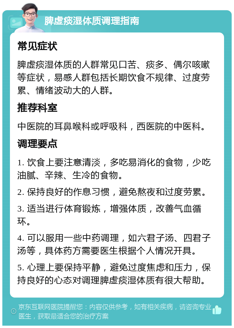 脾虚痰湿体质调理指南 常见症状 脾虚痰湿体质的人群常见口苦、痰多、偶尔咳嗽等症状，易感人群包括长期饮食不规律、过度劳累、情绪波动大的人群。 推荐科室 中医院的耳鼻喉科或呼吸科，西医院的中医科。 调理要点 1. 饮食上要注意清淡，多吃易消化的食物，少吃油腻、辛辣、生冷的食物。 2. 保持良好的作息习惯，避免熬夜和过度劳累。 3. 适当进行体育锻炼，增强体质，改善气血循环。 4. 可以服用一些中药调理，如六君子汤、四君子汤等，具体药方需要医生根据个人情况开具。 5. 心理上要保持平静，避免过度焦虑和压力，保持良好的心态对调理脾虚痰湿体质有很大帮助。