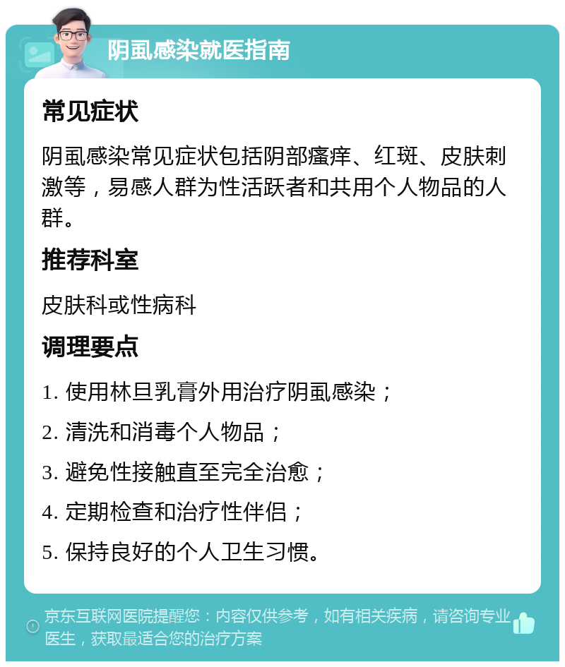 阴虱感染就医指南 常见症状 阴虱感染常见症状包括阴部瘙痒、红斑、皮肤刺激等，易感人群为性活跃者和共用个人物品的人群。 推荐科室 皮肤科或性病科 调理要点 1. 使用林旦乳膏外用治疗阴虱感染； 2. 清洗和消毒个人物品； 3. 避免性接触直至完全治愈； 4. 定期检查和治疗性伴侣； 5. 保持良好的个人卫生习惯。