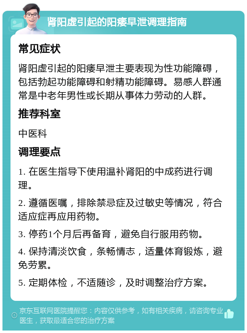 肾阳虚引起的阳痿早泄调理指南 常见症状 肾阳虚引起的阳痿早泄主要表现为性功能障碍，包括勃起功能障碍和射精功能障碍。易感人群通常是中老年男性或长期从事体力劳动的人群。 推荐科室 中医科 调理要点 1. 在医生指导下使用温补肾阳的中成药进行调理。 2. 遵循医嘱，排除禁忌症及过敏史等情况，符合适应症再应用药物。 3. 停药1个月后再备育，避免自行服用药物。 4. 保持清淡饮食，条畅情志，适量体育锻炼，避免劳累。 5. 定期体检，不适随诊，及时调整治疗方案。