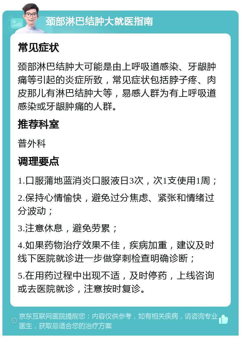 颈部淋巴结肿大就医指南 常见症状 颈部淋巴结肿大可能是由上呼吸道感染、牙龈肿痛等引起的炎症所致，常见症状包括脖子疼、肉皮那儿有淋巴结肿大等，易感人群为有上呼吸道感染或牙龈肿痛的人群。 推荐科室 普外科 调理要点 1.口服蒲地蓝消炎口服液日3次，次1支使用1周； 2.保持心情愉快，避免过分焦虑、紧张和情绪过分波动； 3.注意休息，避免劳累； 4.如果药物治疗效果不佳，疾病加重，建议及时线下医院就诊进一步做穿刺检查明确诊断； 5.在用药过程中出现不适，及时停药，上线咨询或去医院就诊，注意按时复诊。