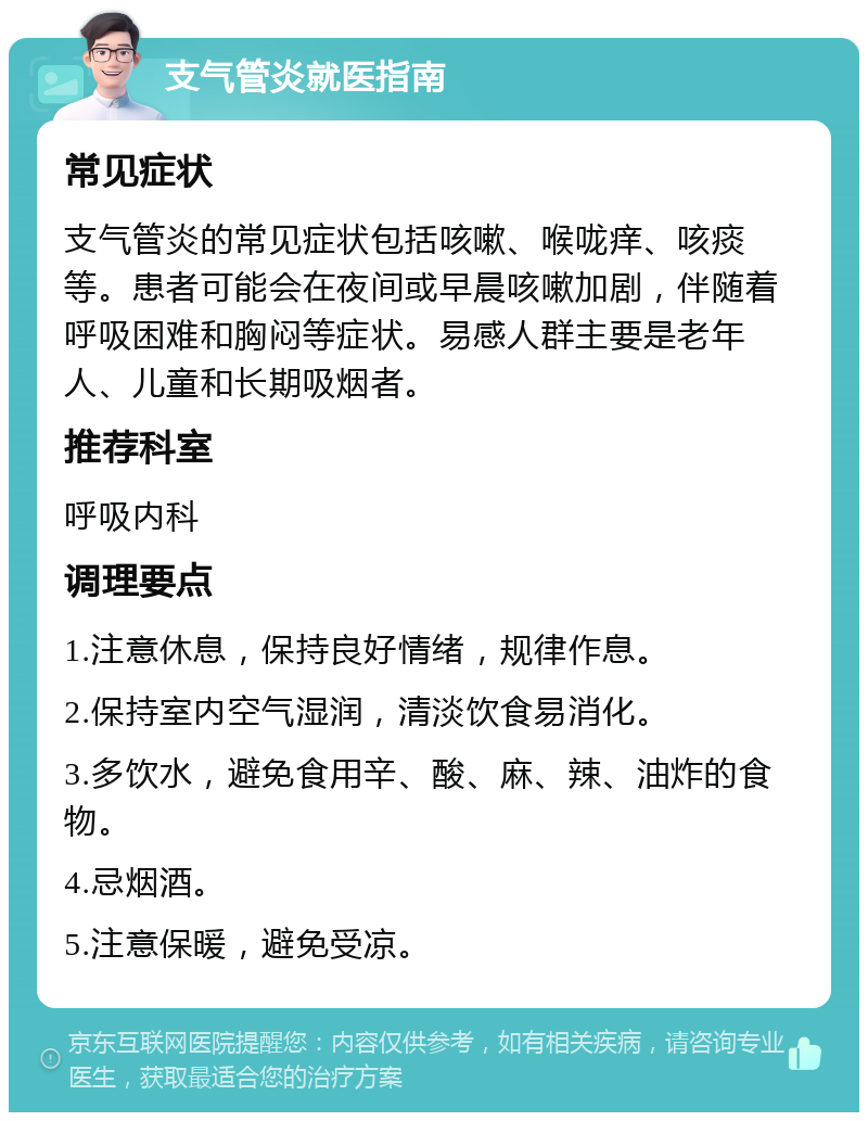 支气管炎就医指南 常见症状 支气管炎的常见症状包括咳嗽、喉咙痒、咳痰等。患者可能会在夜间或早晨咳嗽加剧，伴随着呼吸困难和胸闷等症状。易感人群主要是老年人、儿童和长期吸烟者。 推荐科室 呼吸内科 调理要点 1.注意休息，保持良好情绪，规律作息。 2.保持室内空气湿润，清淡饮食易消化。 3.多饮水，避免食用辛、酸、麻、辣、油炸的食物。 4.忌烟酒。 5.注意保暖，避免受凉。