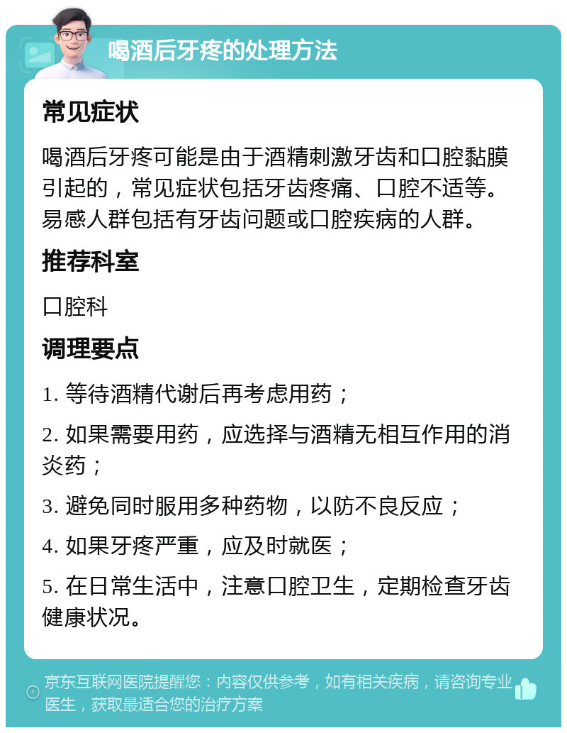 喝酒后牙疼的处理方法 常见症状 喝酒后牙疼可能是由于酒精刺激牙齿和口腔黏膜引起的，常见症状包括牙齿疼痛、口腔不适等。易感人群包括有牙齿问题或口腔疾病的人群。 推荐科室 口腔科 调理要点 1. 等待酒精代谢后再考虑用药； 2. 如果需要用药，应选择与酒精无相互作用的消炎药； 3. 避免同时服用多种药物，以防不良反应； 4. 如果牙疼严重，应及时就医； 5. 在日常生活中，注意口腔卫生，定期检查牙齿健康状况。