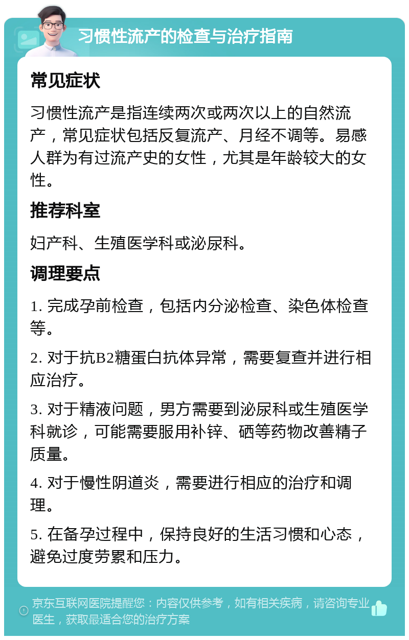 习惯性流产的检查与治疗指南 常见症状 习惯性流产是指连续两次或两次以上的自然流产，常见症状包括反复流产、月经不调等。易感人群为有过流产史的女性，尤其是年龄较大的女性。 推荐科室 妇产科、生殖医学科或泌尿科。 调理要点 1. 完成孕前检查，包括内分泌检查、染色体检查等。 2. 对于抗B2糖蛋白抗体异常，需要复查并进行相应治疗。 3. 对于精液问题，男方需要到泌尿科或生殖医学科就诊，可能需要服用补锌、硒等药物改善精子质量。 4. 对于慢性阴道炎，需要进行相应的治疗和调理。 5. 在备孕过程中，保持良好的生活习惯和心态，避免过度劳累和压力。