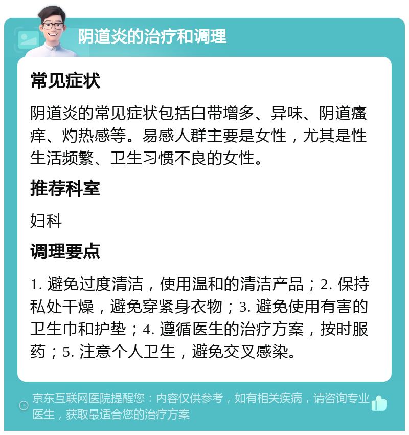 阴道炎的治疗和调理 常见症状 阴道炎的常见症状包括白带增多、异味、阴道瘙痒、灼热感等。易感人群主要是女性，尤其是性生活频繁、卫生习惯不良的女性。 推荐科室 妇科 调理要点 1. 避免过度清洁，使用温和的清洁产品；2. 保持私处干燥，避免穿紧身衣物；3. 避免使用有害的卫生巾和护垫；4. 遵循医生的治疗方案，按时服药；5. 注意个人卫生，避免交叉感染。