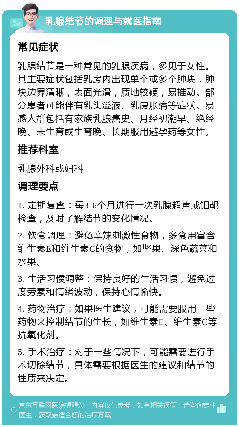 乳腺结节的调理与就医指南 常见症状 乳腺结节是一种常见的乳腺疾病，多见于女性。其主要症状包括乳房内出现单个或多个肿块，肿块边界清晰，表面光滑，质地较硬，易推动。部分患者可能伴有乳头溢液、乳房胀痛等症状。易感人群包括有家族乳腺癌史、月经初潮早、绝经晚、未生育或生育晚、长期服用避孕药等女性。 推荐科室 乳腺外科或妇科 调理要点 1. 定期复查：每3-6个月进行一次乳腺超声或钼靶检查，及时了解结节的变化情况。 2. 饮食调理：避免辛辣刺激性食物，多食用富含维生素E和维生素C的食物，如坚果、深色蔬菜和水果。 3. 生活习惯调整：保持良好的生活习惯，避免过度劳累和情绪波动，保持心情愉快。 4. 药物治疗：如果医生建议，可能需要服用一些药物来控制结节的生长，如维生素E、维生素C等抗氧化剂。 5. 手术治疗：对于一些情况下，可能需要进行手术切除结节，具体需要根据医生的建议和结节的性质来决定。