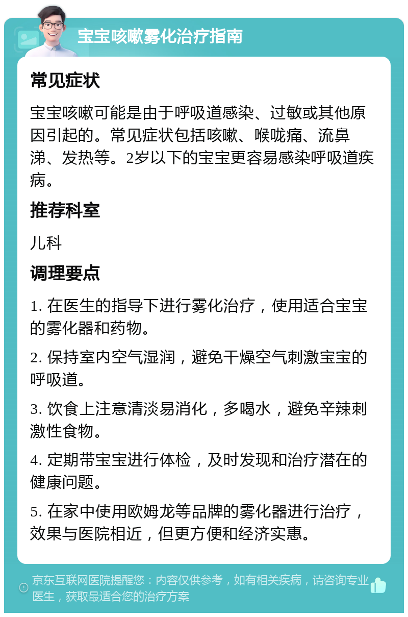 宝宝咳嗽雾化治疗指南 常见症状 宝宝咳嗽可能是由于呼吸道感染、过敏或其他原因引起的。常见症状包括咳嗽、喉咙痛、流鼻涕、发热等。2岁以下的宝宝更容易感染呼吸道疾病。 推荐科室 儿科 调理要点 1. 在医生的指导下进行雾化治疗，使用适合宝宝的雾化器和药物。 2. 保持室内空气湿润，避免干燥空气刺激宝宝的呼吸道。 3. 饮食上注意清淡易消化，多喝水，避免辛辣刺激性食物。 4. 定期带宝宝进行体检，及时发现和治疗潜在的健康问题。 5. 在家中使用欧姆龙等品牌的雾化器进行治疗，效果与医院相近，但更方便和经济实惠。