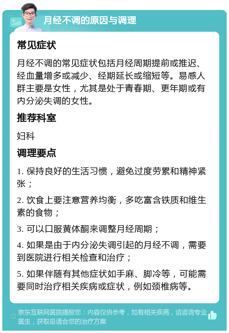 月经不调的原因与调理 常见症状 月经不调的常见症状包括月经周期提前或推迟、经血量增多或减少、经期延长或缩短等。易感人群主要是女性，尤其是处于青春期、更年期或有内分泌失调的女性。 推荐科室 妇科 调理要点 1. 保持良好的生活习惯，避免过度劳累和精神紧张； 2. 饮食上要注意营养均衡，多吃富含铁质和维生素的食物； 3. 可以口服黄体酮来调整月经周期； 4. 如果是由于内分泌失调引起的月经不调，需要到医院进行相关检查和治疗； 5. 如果伴随有其他症状如手麻、脚冷等，可能需要同时治疗相关疾病或症状，例如颈椎病等。