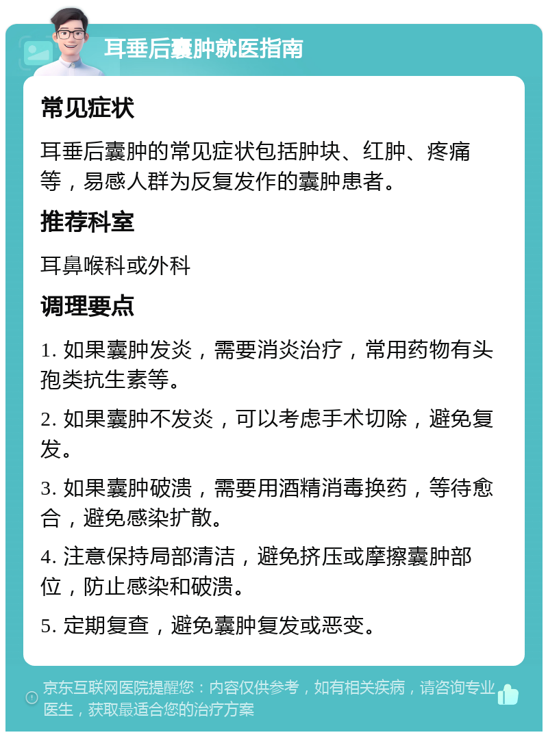 耳垂后囊肿就医指南 常见症状 耳垂后囊肿的常见症状包括肿块、红肿、疼痛等，易感人群为反复发作的囊肿患者。 推荐科室 耳鼻喉科或外科 调理要点 1. 如果囊肿发炎，需要消炎治疗，常用药物有头孢类抗生素等。 2. 如果囊肿不发炎，可以考虑手术切除，避免复发。 3. 如果囊肿破溃，需要用酒精消毒换药，等待愈合，避免感染扩散。 4. 注意保持局部清洁，避免挤压或摩擦囊肿部位，防止感染和破溃。 5. 定期复查，避免囊肿复发或恶变。