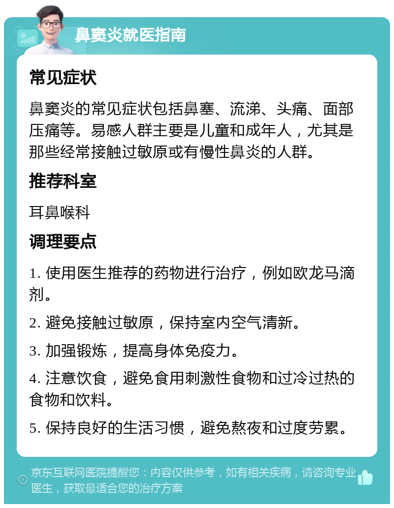 鼻窦炎就医指南 常见症状 鼻窦炎的常见症状包括鼻塞、流涕、头痛、面部压痛等。易感人群主要是儿童和成年人，尤其是那些经常接触过敏原或有慢性鼻炎的人群。 推荐科室 耳鼻喉科 调理要点 1. 使用医生推荐的药物进行治疗，例如欧龙马滴剂。 2. 避免接触过敏原，保持室内空气清新。 3. 加强锻炼，提高身体免疫力。 4. 注意饮食，避免食用刺激性食物和过冷过热的食物和饮料。 5. 保持良好的生活习惯，避免熬夜和过度劳累。