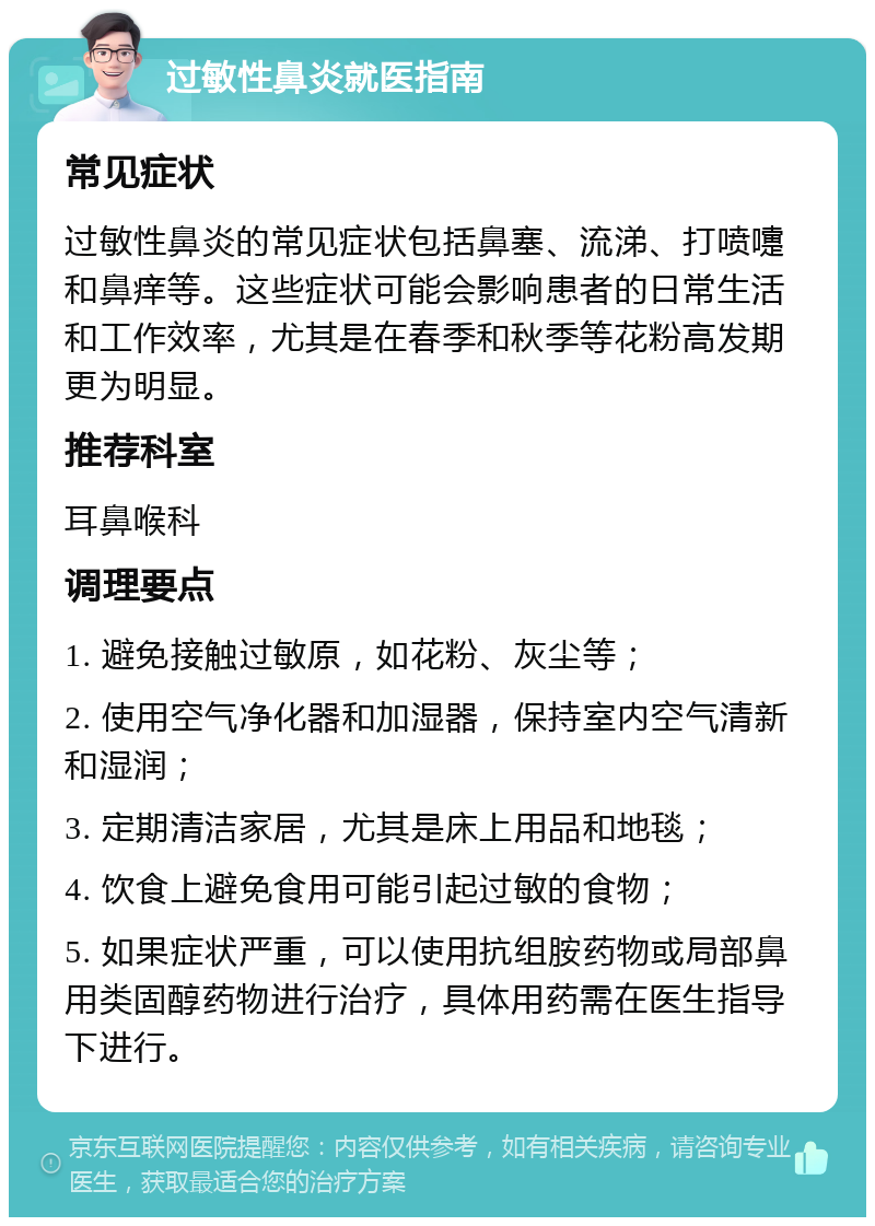 过敏性鼻炎就医指南 常见症状 过敏性鼻炎的常见症状包括鼻塞、流涕、打喷嚏和鼻痒等。这些症状可能会影响患者的日常生活和工作效率，尤其是在春季和秋季等花粉高发期更为明显。 推荐科室 耳鼻喉科 调理要点 1. 避免接触过敏原，如花粉、灰尘等； 2. 使用空气净化器和加湿器，保持室内空气清新和湿润； 3. 定期清洁家居，尤其是床上用品和地毯； 4. 饮食上避免食用可能引起过敏的食物； 5. 如果症状严重，可以使用抗组胺药物或局部鼻用类固醇药物进行治疗，具体用药需在医生指导下进行。