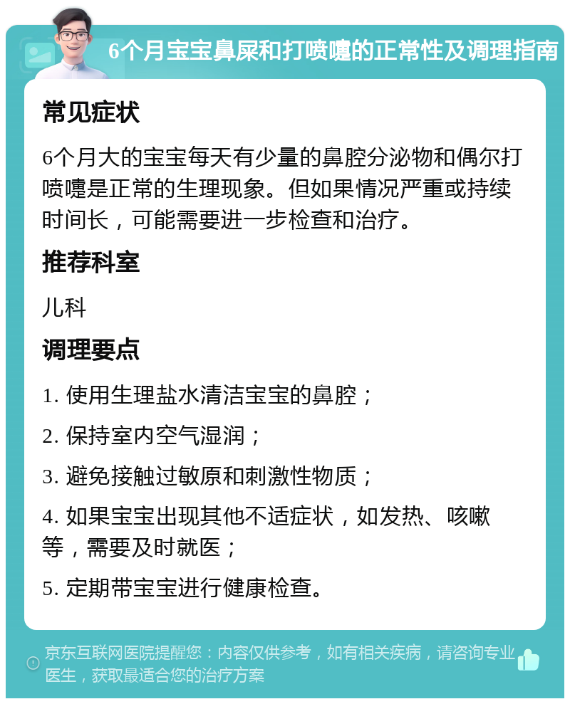 6个月宝宝鼻屎和打喷嚏的正常性及调理指南 常见症状 6个月大的宝宝每天有少量的鼻腔分泌物和偶尔打喷嚏是正常的生理现象。但如果情况严重或持续时间长，可能需要进一步检查和治疗。 推荐科室 儿科 调理要点 1. 使用生理盐水清洁宝宝的鼻腔； 2. 保持室内空气湿润； 3. 避免接触过敏原和刺激性物质； 4. 如果宝宝出现其他不适症状，如发热、咳嗽等，需要及时就医； 5. 定期带宝宝进行健康检查。