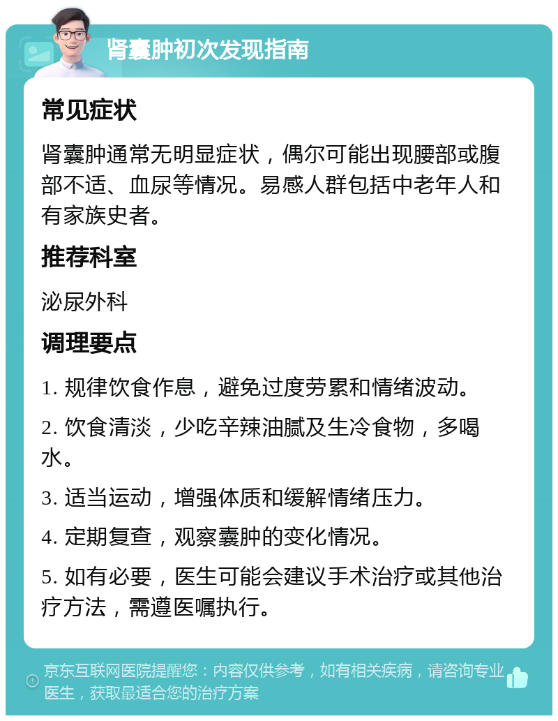 肾囊肿初次发现指南 常见症状 肾囊肿通常无明显症状，偶尔可能出现腰部或腹部不适、血尿等情况。易感人群包括中老年人和有家族史者。 推荐科室 泌尿外科 调理要点 1. 规律饮食作息，避免过度劳累和情绪波动。 2. 饮食清淡，少吃辛辣油腻及生冷食物，多喝水。 3. 适当运动，增强体质和缓解情绪压力。 4. 定期复查，观察囊肿的变化情况。 5. 如有必要，医生可能会建议手术治疗或其他治疗方法，需遵医嘱执行。