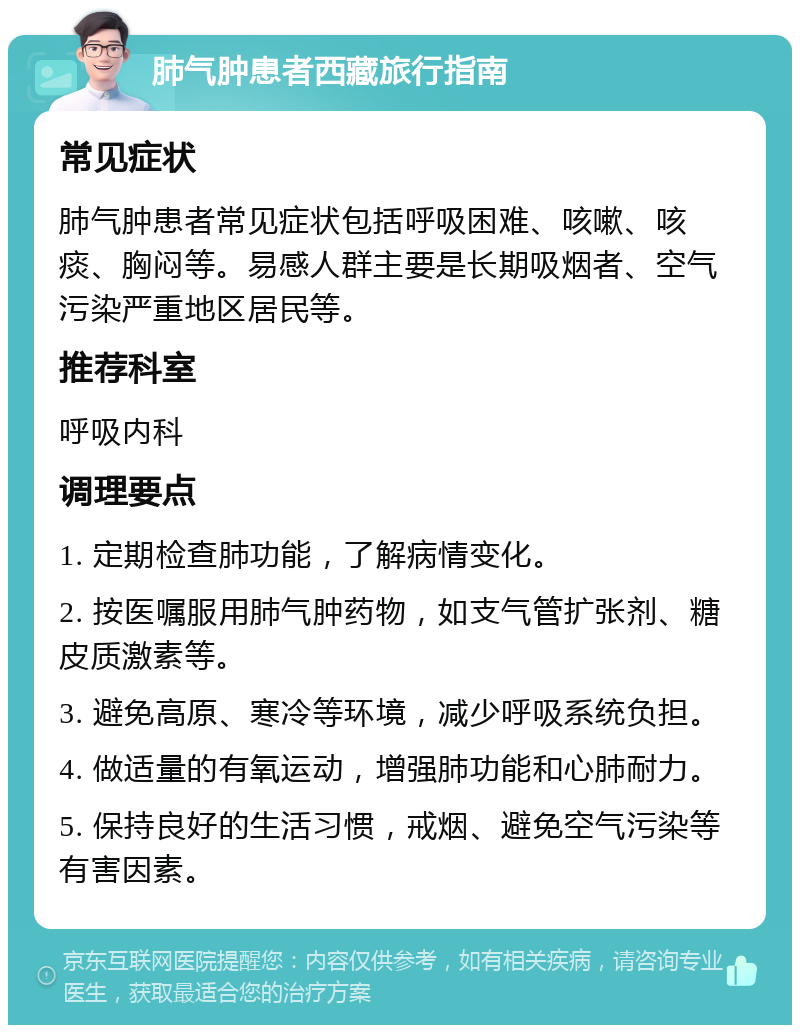 肺气肿患者西藏旅行指南 常见症状 肺气肿患者常见症状包括呼吸困难、咳嗽、咳痰、胸闷等。易感人群主要是长期吸烟者、空气污染严重地区居民等。 推荐科室 呼吸内科 调理要点 1. 定期检查肺功能，了解病情变化。 2. 按医嘱服用肺气肿药物，如支气管扩张剂、糖皮质激素等。 3. 避免高原、寒冷等环境，减少呼吸系统负担。 4. 做适量的有氧运动，增强肺功能和心肺耐力。 5. 保持良好的生活习惯，戒烟、避免空气污染等有害因素。