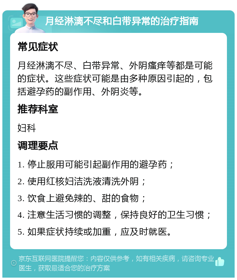 月经淋漓不尽和白带异常的治疗指南 常见症状 月经淋漓不尽、白带异常、外阴瘙痒等都是可能的症状。这些症状可能是由多种原因引起的，包括避孕药的副作用、外阴炎等。 推荐科室 妇科 调理要点 1. 停止服用可能引起副作用的避孕药； 2. 使用红核妇洁洗液清洗外阴； 3. 饮食上避免辣的、甜的食物； 4. 注意生活习惯的调整，保持良好的卫生习惯； 5. 如果症状持续或加重，应及时就医。