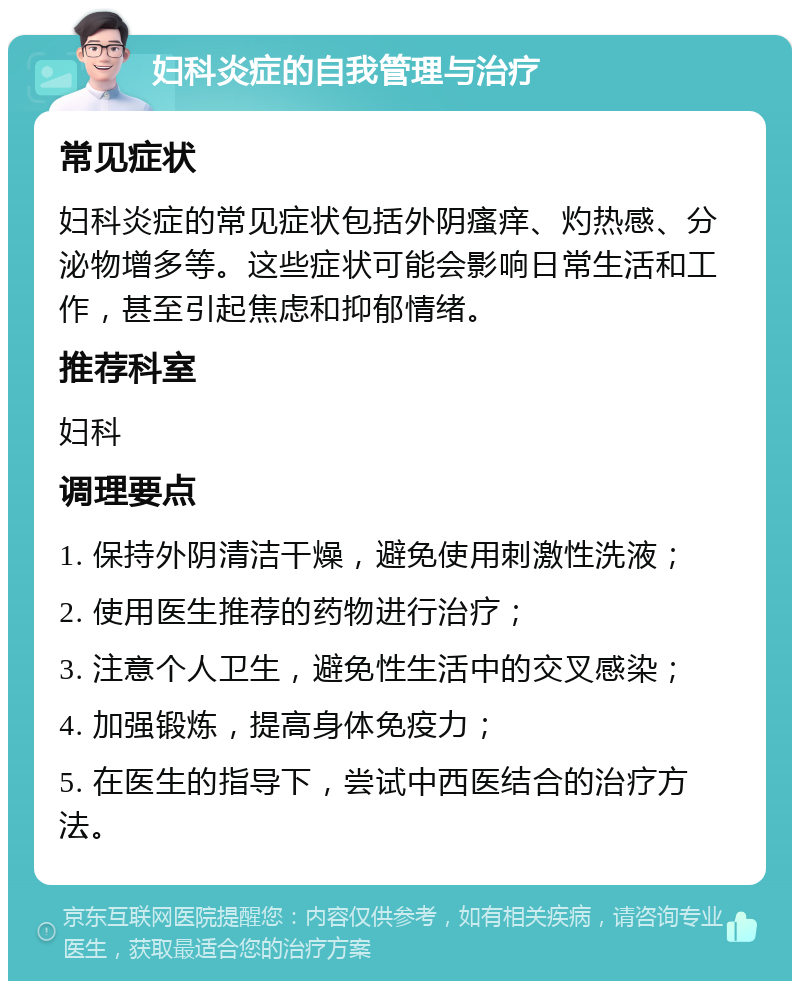 妇科炎症的自我管理与治疗 常见症状 妇科炎症的常见症状包括外阴瘙痒、灼热感、分泌物增多等。这些症状可能会影响日常生活和工作，甚至引起焦虑和抑郁情绪。 推荐科室 妇科 调理要点 1. 保持外阴清洁干燥，避免使用刺激性洗液； 2. 使用医生推荐的药物进行治疗； 3. 注意个人卫生，避免性生活中的交叉感染； 4. 加强锻炼，提高身体免疫力； 5. 在医生的指导下，尝试中西医结合的治疗方法。