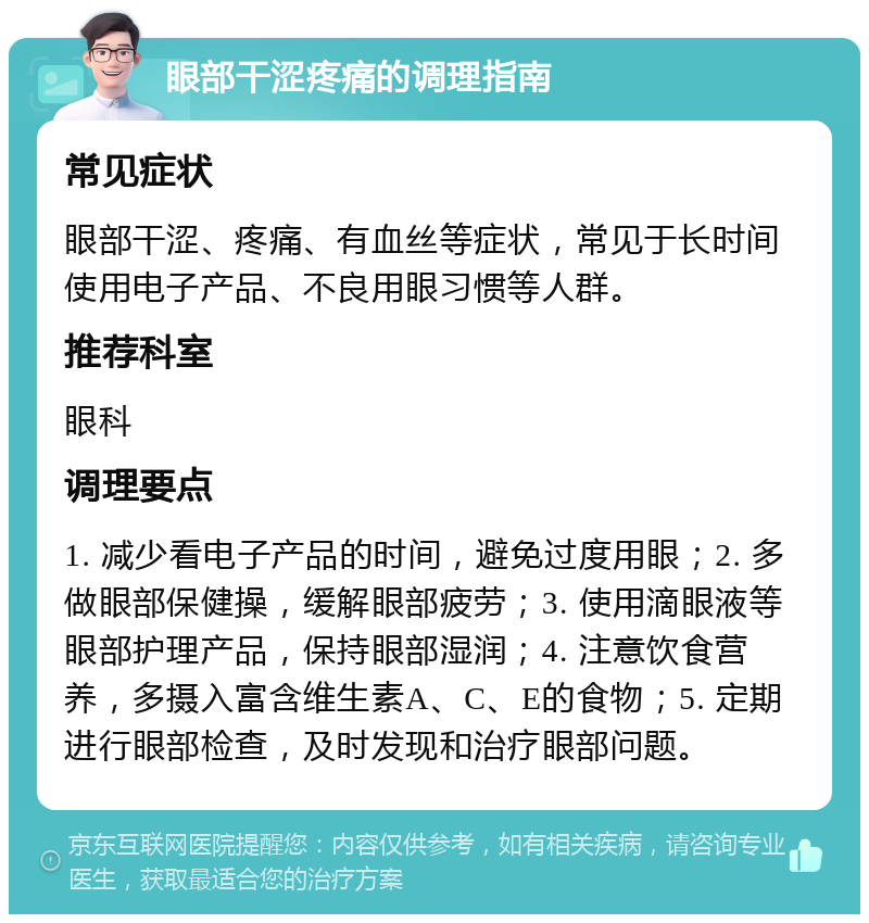 眼部干涩疼痛的调理指南 常见症状 眼部干涩、疼痛、有血丝等症状，常见于长时间使用电子产品、不良用眼习惯等人群。 推荐科室 眼科 调理要点 1. 减少看电子产品的时间，避免过度用眼；2. 多做眼部保健操，缓解眼部疲劳；3. 使用滴眼液等眼部护理产品，保持眼部湿润；4. 注意饮食营养，多摄入富含维生素A、C、E的食物；5. 定期进行眼部检查，及时发现和治疗眼部问题。