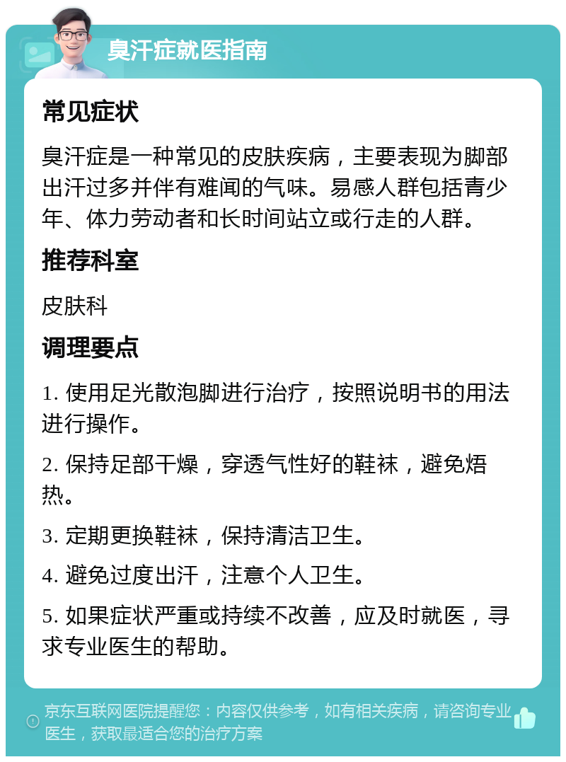 臭汗症就医指南 常见症状 臭汗症是一种常见的皮肤疾病，主要表现为脚部出汗过多并伴有难闻的气味。易感人群包括青少年、体力劳动者和长时间站立或行走的人群。 推荐科室 皮肤科 调理要点 1. 使用足光散泡脚进行治疗，按照说明书的用法进行操作。 2. 保持足部干燥，穿透气性好的鞋袜，避免焐热。 3. 定期更换鞋袜，保持清洁卫生。 4. 避免过度出汗，注意个人卫生。 5. 如果症状严重或持续不改善，应及时就医，寻求专业医生的帮助。