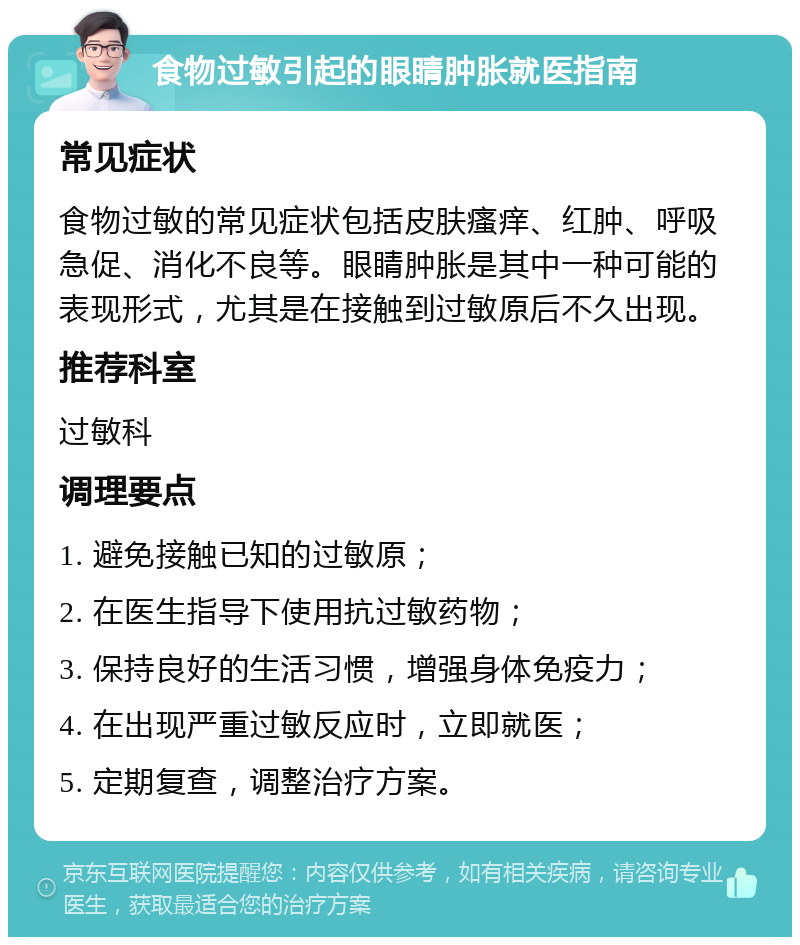 食物过敏引起的眼睛肿胀就医指南 常见症状 食物过敏的常见症状包括皮肤瘙痒、红肿、呼吸急促、消化不良等。眼睛肿胀是其中一种可能的表现形式，尤其是在接触到过敏原后不久出现。 推荐科室 过敏科 调理要点 1. 避免接触已知的过敏原； 2. 在医生指导下使用抗过敏药物； 3. 保持良好的生活习惯，增强身体免疫力； 4. 在出现严重过敏反应时，立即就医； 5. 定期复查，调整治疗方案。