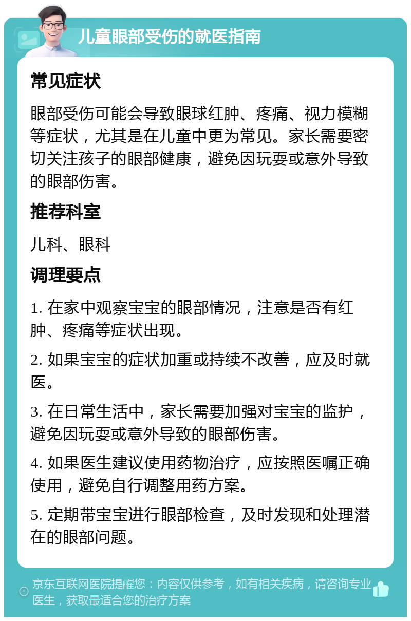 儿童眼部受伤的就医指南 常见症状 眼部受伤可能会导致眼球红肿、疼痛、视力模糊等症状，尤其是在儿童中更为常见。家长需要密切关注孩子的眼部健康，避免因玩耍或意外导致的眼部伤害。 推荐科室 儿科、眼科 调理要点 1. 在家中观察宝宝的眼部情况，注意是否有红肿、疼痛等症状出现。 2. 如果宝宝的症状加重或持续不改善，应及时就医。 3. 在日常生活中，家长需要加强对宝宝的监护，避免因玩耍或意外导致的眼部伤害。 4. 如果医生建议使用药物治疗，应按照医嘱正确使用，避免自行调整用药方案。 5. 定期带宝宝进行眼部检查，及时发现和处理潜在的眼部问题。