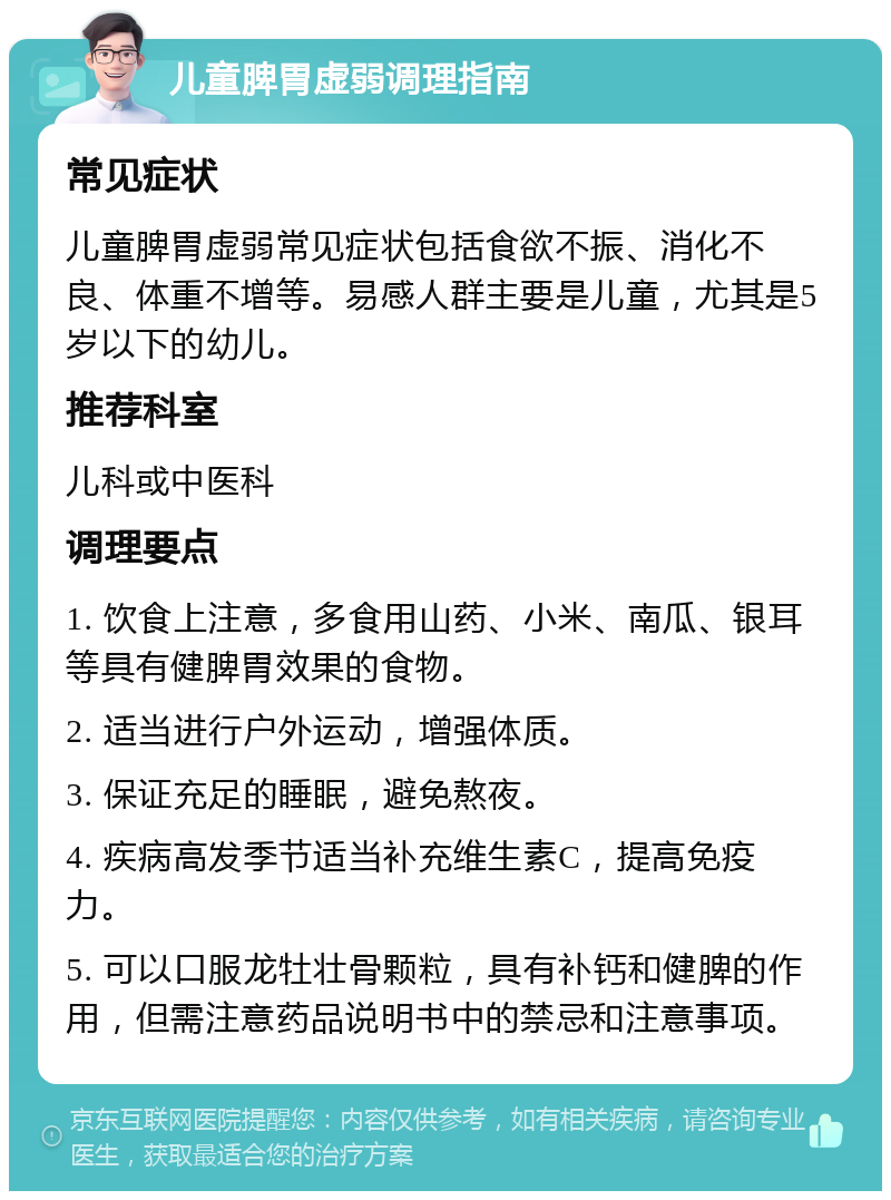 儿童脾胃虚弱调理指南 常见症状 儿童脾胃虚弱常见症状包括食欲不振、消化不良、体重不增等。易感人群主要是儿童，尤其是5岁以下的幼儿。 推荐科室 儿科或中医科 调理要点 1. 饮食上注意，多食用山药、小米、南瓜、银耳等具有健脾胃效果的食物。 2. 适当进行户外运动，增强体质。 3. 保证充足的睡眠，避免熬夜。 4. 疾病高发季节适当补充维生素C，提高免疫力。 5. 可以口服龙牡壮骨颗粒，具有补钙和健脾的作用，但需注意药品说明书中的禁忌和注意事项。