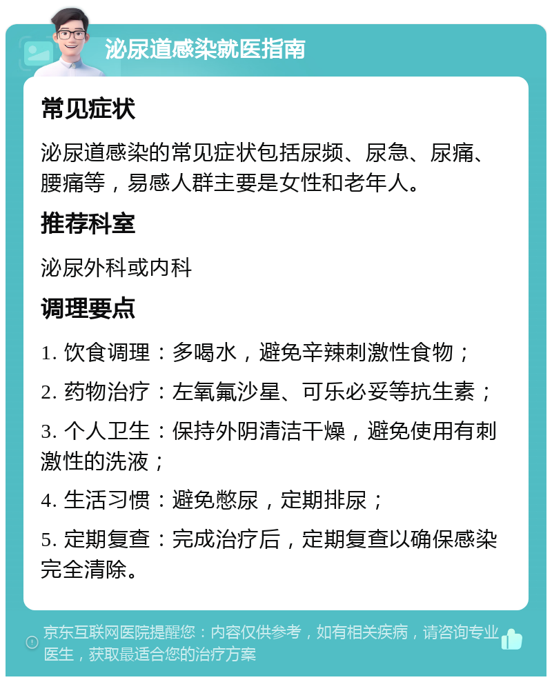 泌尿道感染就医指南 常见症状 泌尿道感染的常见症状包括尿频、尿急、尿痛、腰痛等，易感人群主要是女性和老年人。 推荐科室 泌尿外科或内科 调理要点 1. 饮食调理：多喝水，避免辛辣刺激性食物； 2. 药物治疗：左氧氟沙星、可乐必妥等抗生素； 3. 个人卫生：保持外阴清洁干燥，避免使用有刺激性的洗液； 4. 生活习惯：避免憋尿，定期排尿； 5. 定期复查：完成治疗后，定期复查以确保感染完全清除。