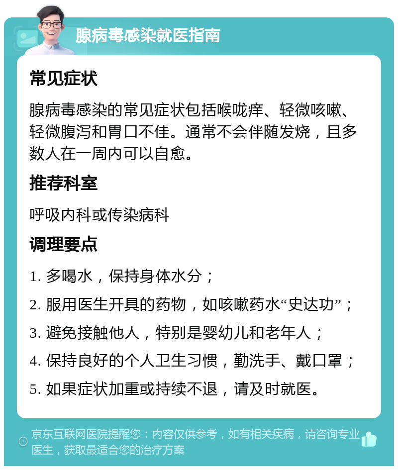 腺病毒感染就医指南 常见症状 腺病毒感染的常见症状包括喉咙痒、轻微咳嗽、轻微腹泻和胃口不佳。通常不会伴随发烧，且多数人在一周内可以自愈。 推荐科室 呼吸内科或传染病科 调理要点 1. 多喝水，保持身体水分； 2. 服用医生开具的药物，如咳嗽药水“史达功”； 3. 避免接触他人，特别是婴幼儿和老年人； 4. 保持良好的个人卫生习惯，勤洗手、戴口罩； 5. 如果症状加重或持续不退，请及时就医。