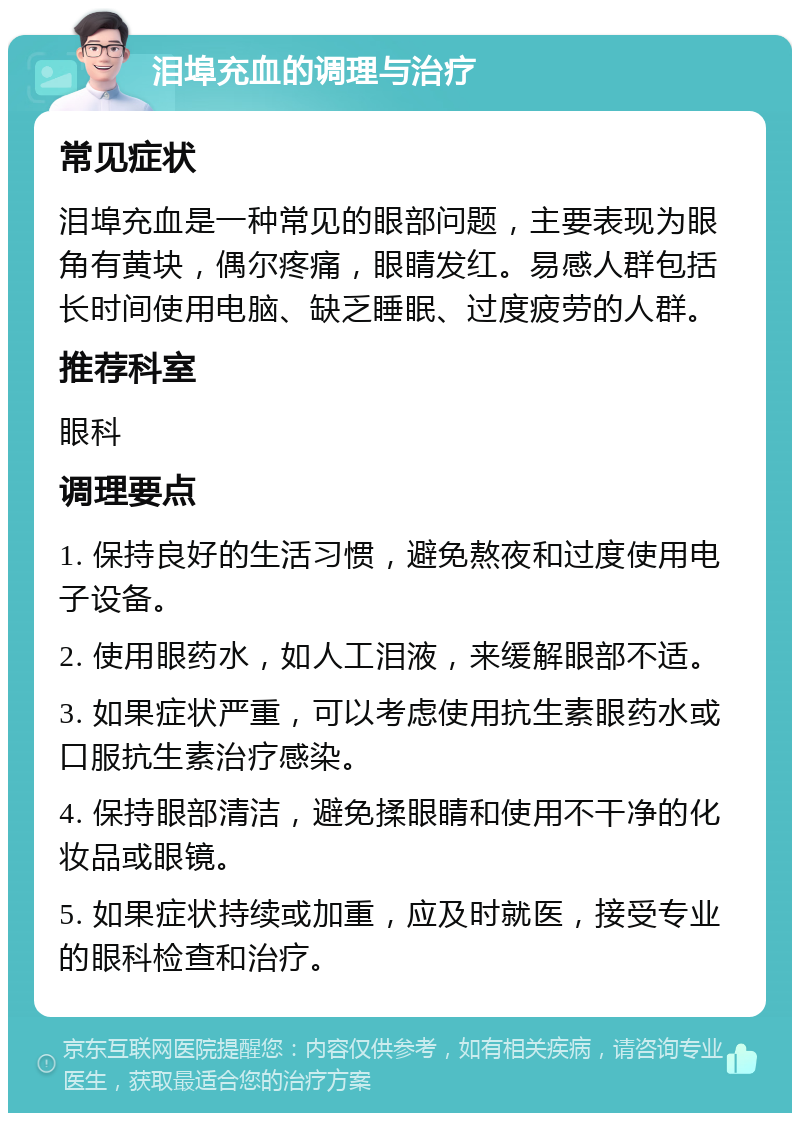 泪埠充血的调理与治疗 常见症状 泪埠充血是一种常见的眼部问题，主要表现为眼角有黄块，偶尔疼痛，眼睛发红。易感人群包括长时间使用电脑、缺乏睡眠、过度疲劳的人群。 推荐科室 眼科 调理要点 1. 保持良好的生活习惯，避免熬夜和过度使用电子设备。 2. 使用眼药水，如人工泪液，来缓解眼部不适。 3. 如果症状严重，可以考虑使用抗生素眼药水或口服抗生素治疗感染。 4. 保持眼部清洁，避免揉眼睛和使用不干净的化妆品或眼镜。 5. 如果症状持续或加重，应及时就医，接受专业的眼科检查和治疗。