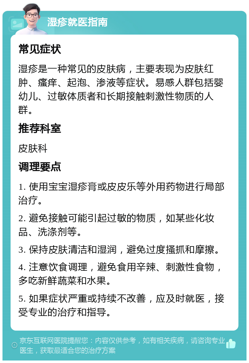 湿疹就医指南 常见症状 湿疹是一种常见的皮肤病，主要表现为皮肤红肿、瘙痒、起泡、渗液等症状。易感人群包括婴幼儿、过敏体质者和长期接触刺激性物质的人群。 推荐科室 皮肤科 调理要点 1. 使用宝宝湿疹膏或皮皮乐等外用药物进行局部治疗。 2. 避免接触可能引起过敏的物质，如某些化妆品、洗涤剂等。 3. 保持皮肤清洁和湿润，避免过度搔抓和摩擦。 4. 注意饮食调理，避免食用辛辣、刺激性食物，多吃新鲜蔬菜和水果。 5. 如果症状严重或持续不改善，应及时就医，接受专业的治疗和指导。