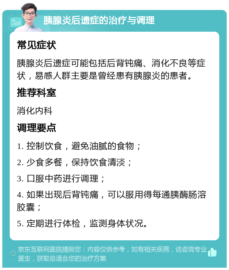 胰腺炎后遗症的治疗与调理 常见症状 胰腺炎后遗症可能包括后背钝痛、消化不良等症状，易感人群主要是曾经患有胰腺炎的患者。 推荐科室 消化内科 调理要点 1. 控制饮食，避免油腻的食物； 2. 少食多餐，保持饮食清淡； 3. 口服中药进行调理； 4. 如果出现后背钝痛，可以服用得每通胰酶肠溶胶囊； 5. 定期进行体检，监测身体状况。