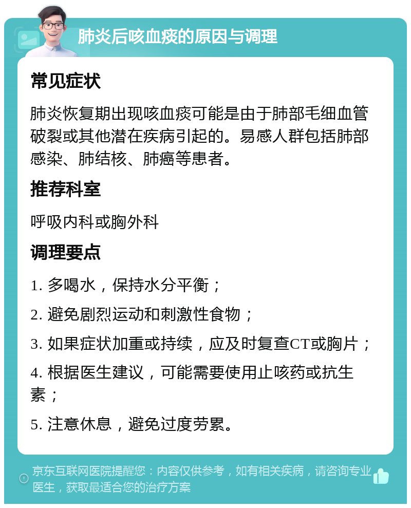 肺炎后咳血痰的原因与调理 常见症状 肺炎恢复期出现咳血痰可能是由于肺部毛细血管破裂或其他潜在疾病引起的。易感人群包括肺部感染、肺结核、肺癌等患者。 推荐科室 呼吸内科或胸外科 调理要点 1. 多喝水，保持水分平衡； 2. 避免剧烈运动和刺激性食物； 3. 如果症状加重或持续，应及时复查CT或胸片； 4. 根据医生建议，可能需要使用止咳药或抗生素； 5. 注意休息，避免过度劳累。