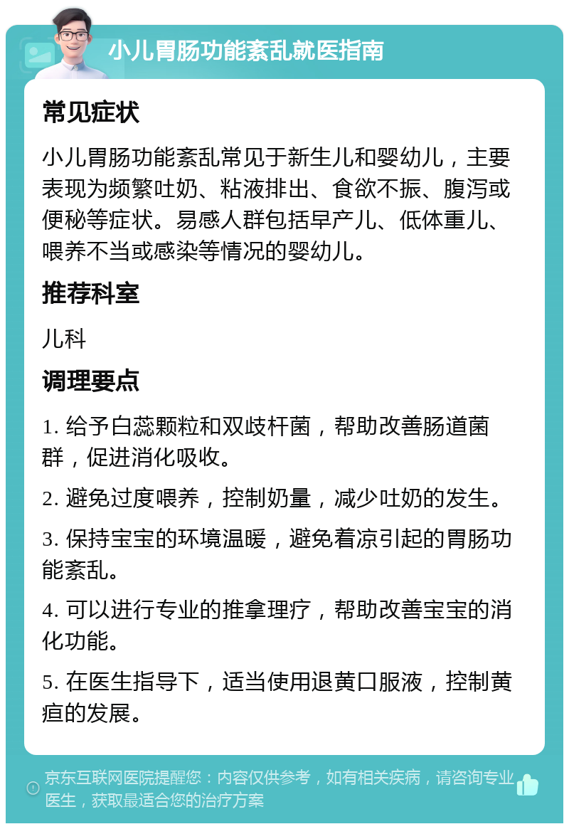 小儿胃肠功能紊乱就医指南 常见症状 小儿胃肠功能紊乱常见于新生儿和婴幼儿，主要表现为频繁吐奶、粘液排出、食欲不振、腹泻或便秘等症状。易感人群包括早产儿、低体重儿、喂养不当或感染等情况的婴幼儿。 推荐科室 儿科 调理要点 1. 给予白蕊颗粒和双歧杆菌，帮助改善肠道菌群，促进消化吸收。 2. 避免过度喂养，控制奶量，减少吐奶的发生。 3. 保持宝宝的环境温暖，避免着凉引起的胃肠功能紊乱。 4. 可以进行专业的推拿理疗，帮助改善宝宝的消化功能。 5. 在医生指导下，适当使用退黄口服液，控制黄疸的发展。