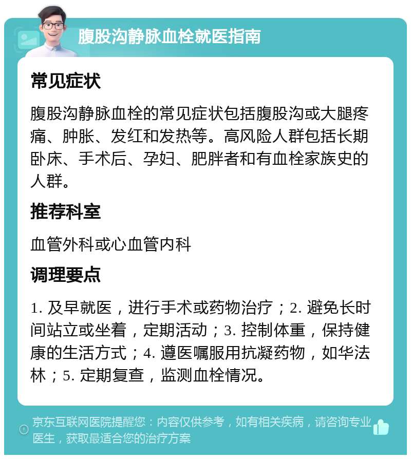 腹股沟静脉血栓就医指南 常见症状 腹股沟静脉血栓的常见症状包括腹股沟或大腿疼痛、肿胀、发红和发热等。高风险人群包括长期卧床、手术后、孕妇、肥胖者和有血栓家族史的人群。 推荐科室 血管外科或心血管内科 调理要点 1. 及早就医，进行手术或药物治疗；2. 避免长时间站立或坐着，定期活动；3. 控制体重，保持健康的生活方式；4. 遵医嘱服用抗凝药物，如华法林；5. 定期复查，监测血栓情况。