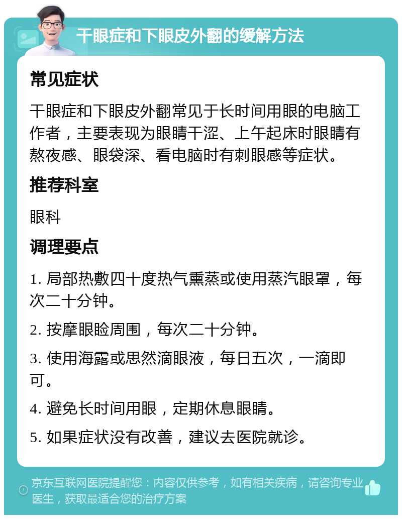 干眼症和下眼皮外翻的缓解方法 常见症状 干眼症和下眼皮外翻常见于长时间用眼的电脑工作者，主要表现为眼睛干涩、上午起床时眼睛有熬夜感、眼袋深、看电脑时有刺眼感等症状。 推荐科室 眼科 调理要点 1. 局部热敷四十度热气熏蒸或使用蒸汽眼罩，每次二十分钟。 2. 按摩眼睑周围，每次二十分钟。 3. 使用海露或思然滴眼液，每日五次，一滴即可。 4. 避免长时间用眼，定期休息眼睛。 5. 如果症状没有改善，建议去医院就诊。