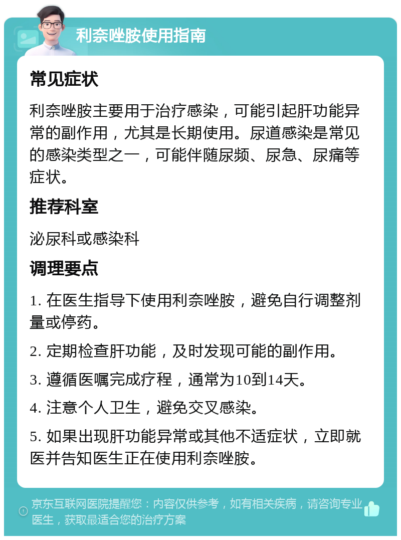 利奈唑胺使用指南 常见症状 利奈唑胺主要用于治疗感染，可能引起肝功能异常的副作用，尤其是长期使用。尿道感染是常见的感染类型之一，可能伴随尿频、尿急、尿痛等症状。 推荐科室 泌尿科或感染科 调理要点 1. 在医生指导下使用利奈唑胺，避免自行调整剂量或停药。 2. 定期检查肝功能，及时发现可能的副作用。 3. 遵循医嘱完成疗程，通常为10到14天。 4. 注意个人卫生，避免交叉感染。 5. 如果出现肝功能异常或其他不适症状，立即就医并告知医生正在使用利奈唑胺。