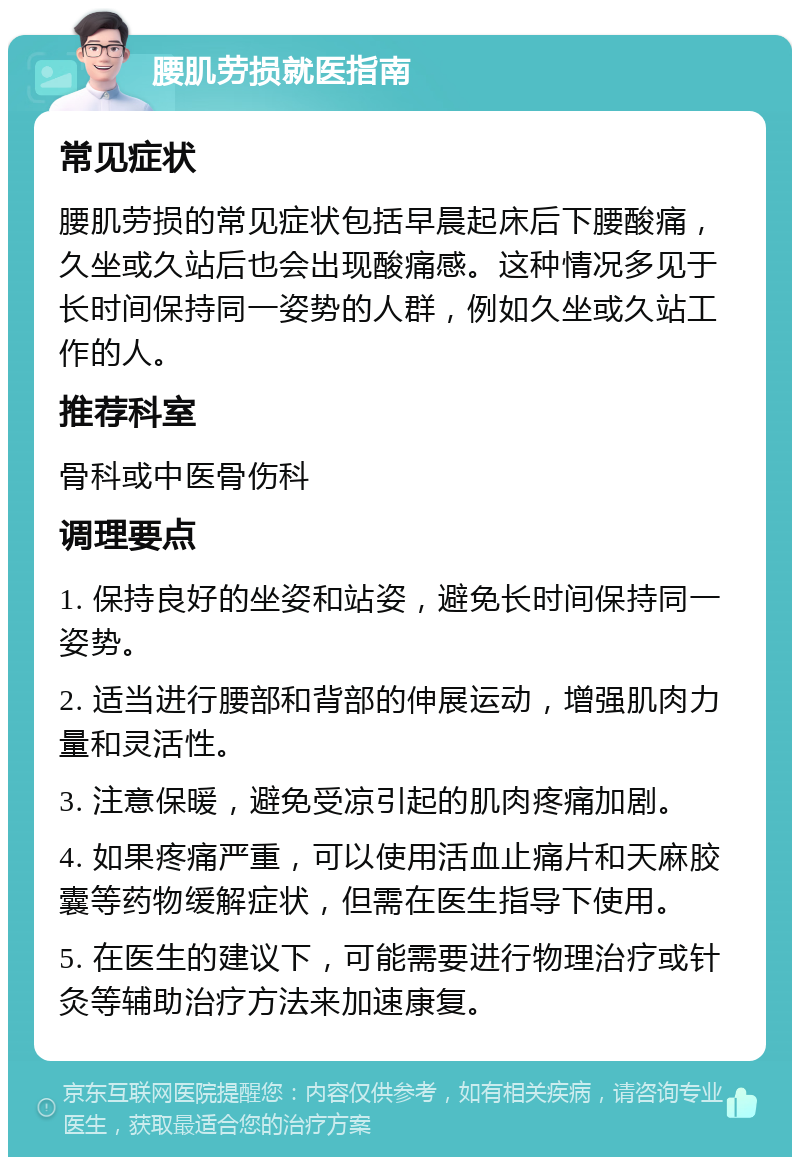 腰肌劳损就医指南 常见症状 腰肌劳损的常见症状包括早晨起床后下腰酸痛，久坐或久站后也会出现酸痛感。这种情况多见于长时间保持同一姿势的人群，例如久坐或久站工作的人。 推荐科室 骨科或中医骨伤科 调理要点 1. 保持良好的坐姿和站姿，避免长时间保持同一姿势。 2. 适当进行腰部和背部的伸展运动，增强肌肉力量和灵活性。 3. 注意保暖，避免受凉引起的肌肉疼痛加剧。 4. 如果疼痛严重，可以使用活血止痛片和天麻胶囊等药物缓解症状，但需在医生指导下使用。 5. 在医生的建议下，可能需要进行物理治疗或针灸等辅助治疗方法来加速康复。