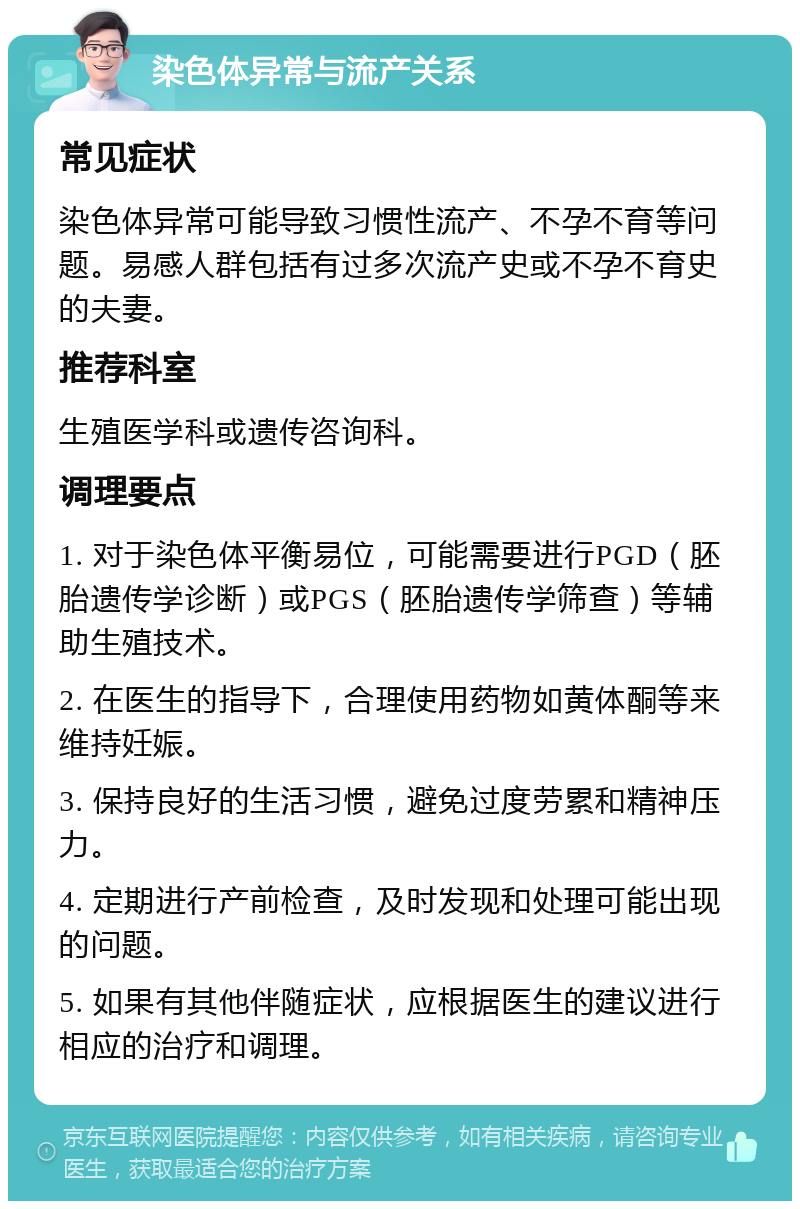 染色体异常与流产关系 常见症状 染色体异常可能导致习惯性流产、不孕不育等问题。易感人群包括有过多次流产史或不孕不育史的夫妻。 推荐科室 生殖医学科或遗传咨询科。 调理要点 1. 对于染色体平衡易位，可能需要进行PGD（胚胎遗传学诊断）或PGS（胚胎遗传学筛查）等辅助生殖技术。 2. 在医生的指导下，合理使用药物如黄体酮等来维持妊娠。 3. 保持良好的生活习惯，避免过度劳累和精神压力。 4. 定期进行产前检查，及时发现和处理可能出现的问题。 5. 如果有其他伴随症状，应根据医生的建议进行相应的治疗和调理。