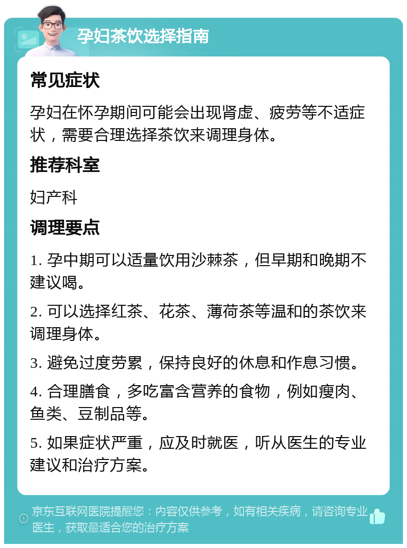 孕妇茶饮选择指南 常见症状 孕妇在怀孕期间可能会出现肾虚、疲劳等不适症状，需要合理选择茶饮来调理身体。 推荐科室 妇产科 调理要点 1. 孕中期可以适量饮用沙棘茶，但早期和晚期不建议喝。 2. 可以选择红茶、花茶、薄荷茶等温和的茶饮来调理身体。 3. 避免过度劳累，保持良好的休息和作息习惯。 4. 合理膳食，多吃富含营养的食物，例如瘦肉、鱼类、豆制品等。 5. 如果症状严重，应及时就医，听从医生的专业建议和治疗方案。