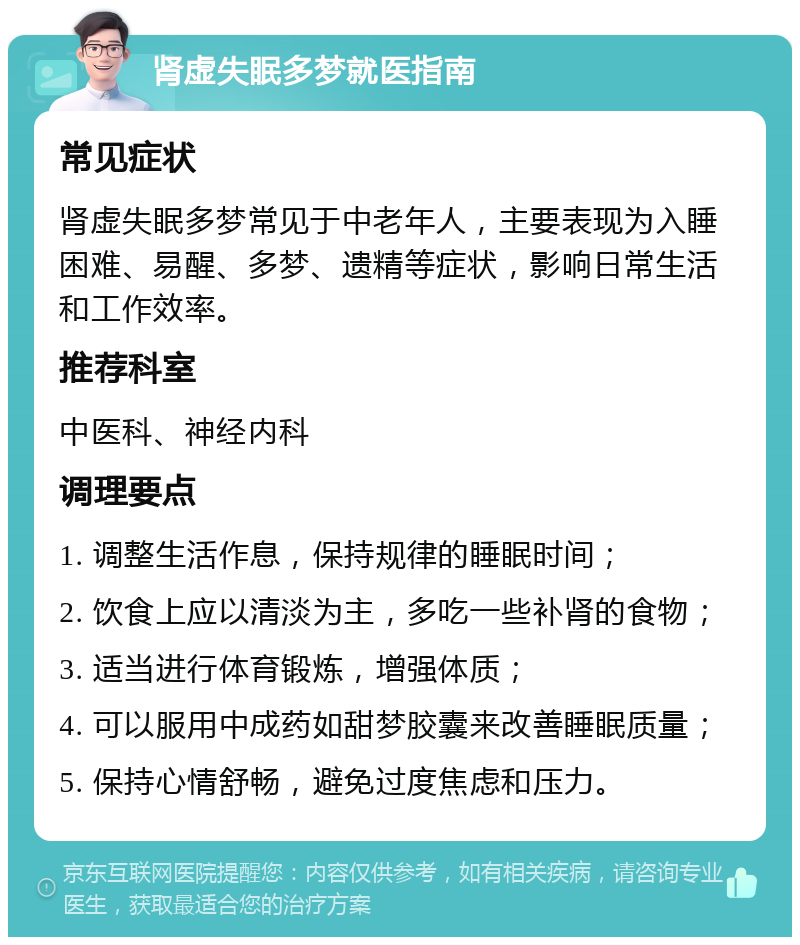 肾虚失眠多梦就医指南 常见症状 肾虚失眠多梦常见于中老年人，主要表现为入睡困难、易醒、多梦、遗精等症状，影响日常生活和工作效率。 推荐科室 中医科、神经内科 调理要点 1. 调整生活作息，保持规律的睡眠时间； 2. 饮食上应以清淡为主，多吃一些补肾的食物； 3. 适当进行体育锻炼，增强体质； 4. 可以服用中成药如甜梦胶囊来改善睡眠质量； 5. 保持心情舒畅，避免过度焦虑和压力。