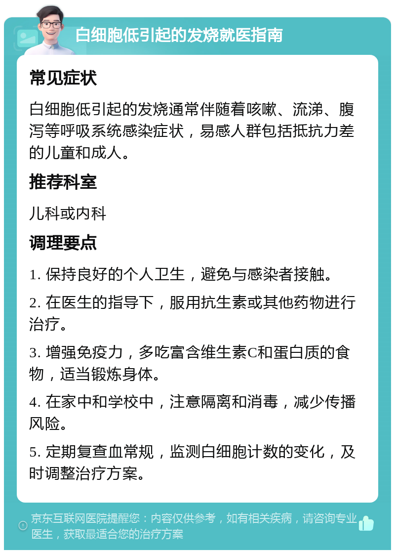 白细胞低引起的发烧就医指南 常见症状 白细胞低引起的发烧通常伴随着咳嗽、流涕、腹泻等呼吸系统感染症状，易感人群包括抵抗力差的儿童和成人。 推荐科室 儿科或内科 调理要点 1. 保持良好的个人卫生，避免与感染者接触。 2. 在医生的指导下，服用抗生素或其他药物进行治疗。 3. 增强免疫力，多吃富含维生素C和蛋白质的食物，适当锻炼身体。 4. 在家中和学校中，注意隔离和消毒，减少传播风险。 5. 定期复查血常规，监测白细胞计数的变化，及时调整治疗方案。