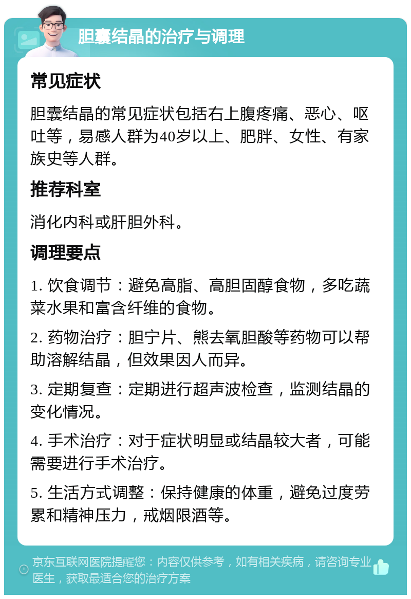 胆囊结晶的治疗与调理 常见症状 胆囊结晶的常见症状包括右上腹疼痛、恶心、呕吐等，易感人群为40岁以上、肥胖、女性、有家族史等人群。 推荐科室 消化内科或肝胆外科。 调理要点 1. 饮食调节：避免高脂、高胆固醇食物，多吃蔬菜水果和富含纤维的食物。 2. 药物治疗：胆宁片、熊去氧胆酸等药物可以帮助溶解结晶，但效果因人而异。 3. 定期复查：定期进行超声波检查，监测结晶的变化情况。 4. 手术治疗：对于症状明显或结晶较大者，可能需要进行手术治疗。 5. 生活方式调整：保持健康的体重，避免过度劳累和精神压力，戒烟限酒等。