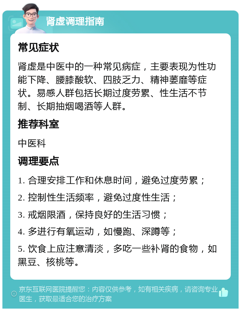 肾虚调理指南 常见症状 肾虚是中医中的一种常见病症，主要表现为性功能下降、腰膝酸软、四肢乏力、精神萎靡等症状。易感人群包括长期过度劳累、性生活不节制、长期抽烟喝酒等人群。 推荐科室 中医科 调理要点 1. 合理安排工作和休息时间，避免过度劳累； 2. 控制性生活频率，避免过度性生活； 3. 戒烟限酒，保持良好的生活习惯； 4. 多进行有氧运动，如慢跑、深蹲等； 5. 饮食上应注意清淡，多吃一些补肾的食物，如黑豆、核桃等。