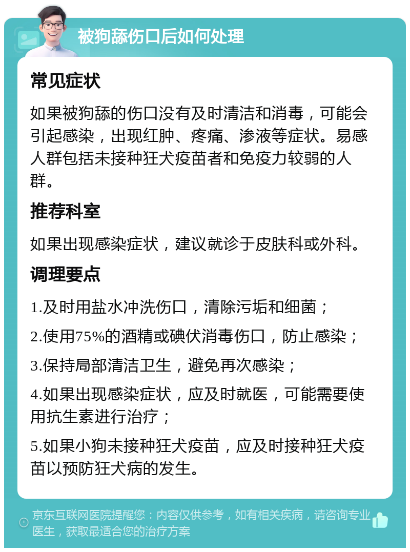 被狗舔伤口后如何处理 常见症状 如果被狗舔的伤口没有及时清洁和消毒，可能会引起感染，出现红肿、疼痛、渗液等症状。易感人群包括未接种狂犬疫苗者和免疫力较弱的人群。 推荐科室 如果出现感染症状，建议就诊于皮肤科或外科。 调理要点 1.及时用盐水冲洗伤口，清除污垢和细菌； 2.使用75%的酒精或碘伏消毒伤口，防止感染； 3.保持局部清洁卫生，避免再次感染； 4.如果出现感染症状，应及时就医，可能需要使用抗生素进行治疗； 5.如果小狗未接种狂犬疫苗，应及时接种狂犬疫苗以预防狂犬病的发生。